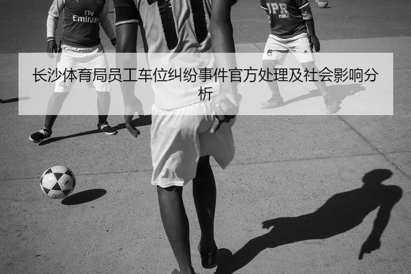 长沙体育局员工车位纠纷事件官方处理及社会影响分析